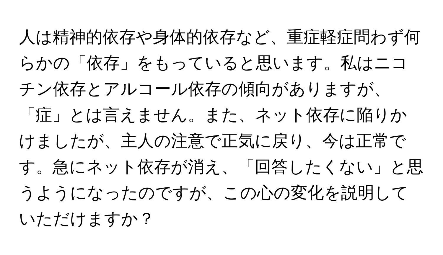 人は精神的依存や身体的依存など、重症軽症問わず何らかの「依存」をもっていると思います。私はニコチン依存とアルコール依存の傾向がありますが、「症」とは言えません。また、ネット依存に陥りかけましたが、主人の注意で正気に戻り、今は正常です。急にネット依存が消え、「回答したくない」と思うようになったのですが、この心の変化を説明していただけますか？