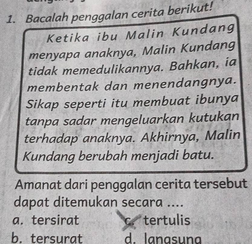 Bacalah penggalan cerita berikut!
Ketika ibu Malin Kundang
menyapa anaknya, Malin Kundang
tidak memedulikannya. Bahkan, ia
membentak dan menendangnya.
Sikap seperti itu membuat ibunya
tanpa sadar mengeluarkan kutukan
terhadap anaknya. Akhirnya, Malin
Kundang berubah menjadi batu.
Amanat dari penggalan cerita tersebut
dapat ditemukan secara ....
a. tersirat c. tertulis
b. tersurat d. lanasuna