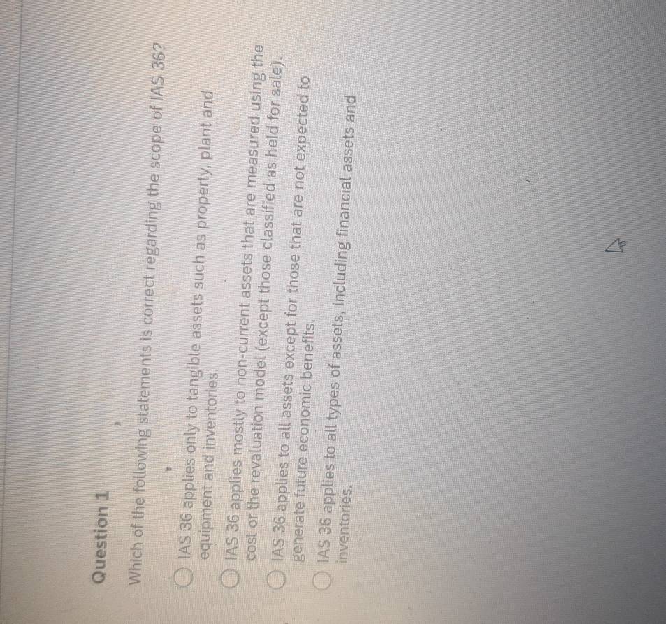 Which of the following statements is correct regarding the scope of IAS 36?
IAS 36 applies only to tangible assets such as property, plant and
equipment and inventories.
IAS 36 applies mostly to non-current assets that are measured using the
cost or the revaluation model (except those classified as held for sale).
IAS 36 applies to all assets except for those that are not expected to
generate future economic benefits.
IAS 36 applies to all types of assets, including financial assets and
inventories.