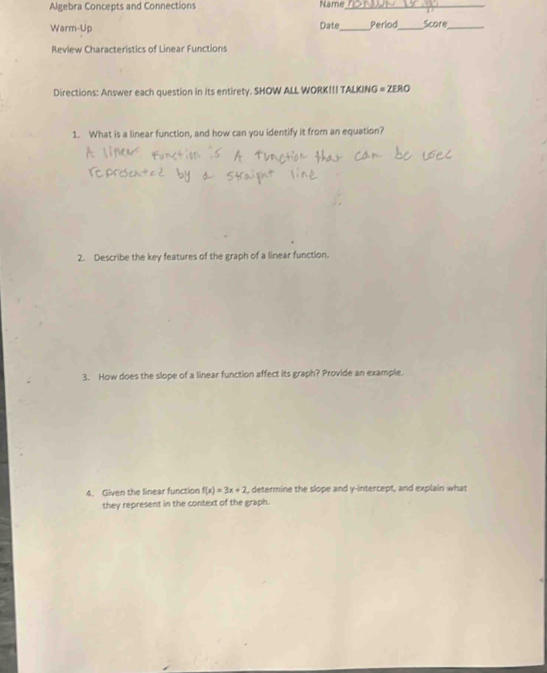 Algebra Concepts and Connections Name_ 
Date 
Warm-Up _Period_ Score_ 
Review Characteristics of Linear Functions 
Directions: Answer each question in its entirety. SHOW ALL WORK!!! TALKING = ZERO 
1. What is a linear function, and how can you identify it from an equation? 
2. Describe the key features of the graph of a linear function. 
3. How does the slope of a linear function affect its graph? Provide an example. 
4. Given the linear function f(x)=3x+2 , determine the slope and y-intercept, and explain what 
they represent in the context of the graph.