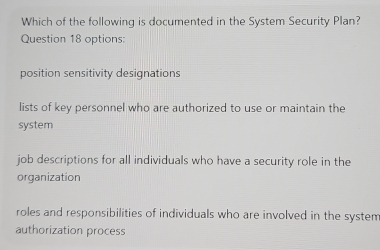 Which of the following is documented in the System Security Plan?
Question 18 options:
position sensitivity designations
lists of key personnel who are authorized to use or maintain the
system
job descriptions for all individuals who have a security role in the
organization
roles and responsibilities of individuals who are involved in the system
authorization process