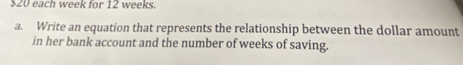 $20 each week for 12 weeks. 
a. Write an equation that represents the relationship between the dollar amount 
in her bank account and the number of weeks of saving.