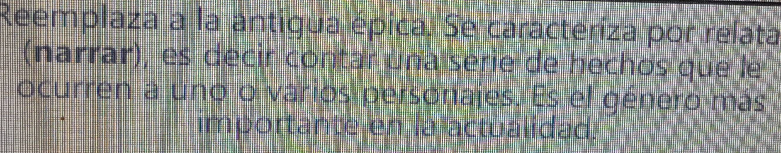 Reemplaza a la antigua épica. Se caracteriza por relata 
(narrar), es decir contar una serie de hechos que le 
ocurren a uno o varios personajes. Es el género más 
importante en la actualidad.