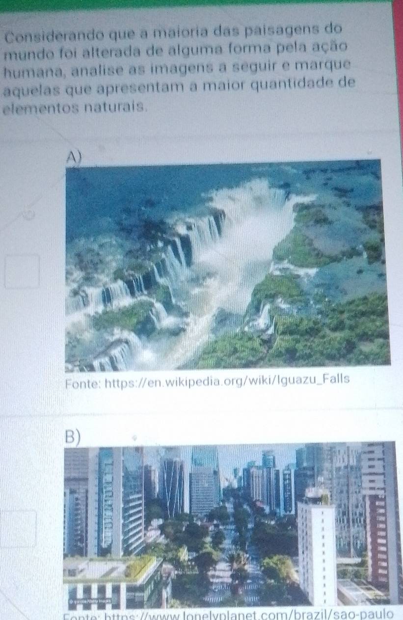 Considerando que a maioria das paísagens do 
mundo foi alterada de alguma forma pela ação 
humana, analise as imagens a seguir e marque 
aquelas que apresentam a maior quantidade de 
elementos naturais. 
Fonte: https://en.wikipedia.org/wiki/Iguazu_Falls 
B) 
https://www.lonelvplanet.com/brazil/sao-paulo