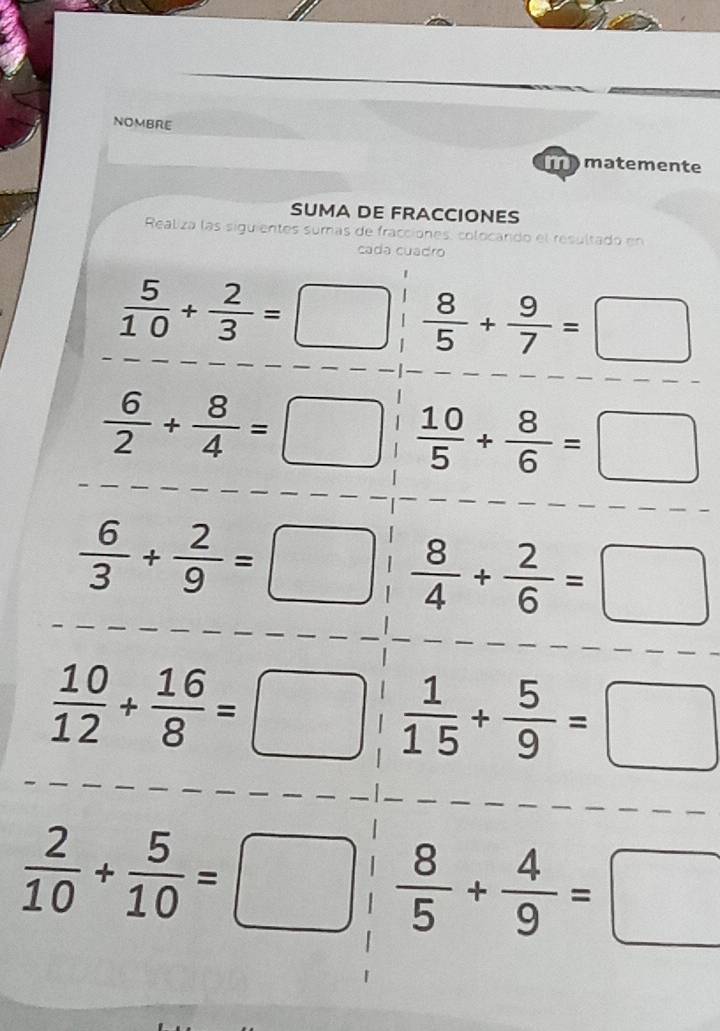 NOMBRE 
matemente 
SUMA DE FRACCIONES 
Realiza las siguientes sumas de fracciones, colocardo el resultado en 
cada cuadro
 5/10 + 2/3 =□  8/5 + 9/7 =□
 6/2 + 8/4 =□  10/5 + 8/6 =□
 6/3 + 2/9 =□  8/4 + 2/6 =□
 10/12 + 16/8 =□  1/15 + 5/9 =□
 2/10 + 5/10 =□  8/5 + 4/9 =□