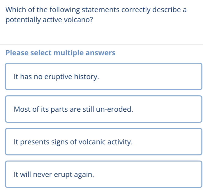 Which of the following statements correctly describe a
potentially active volcano?
Please select multiple answers
It has no eruptive history.
Most of its parts are still un-eroded.
It presents signs of volcanic activity.
It will never erupt again.