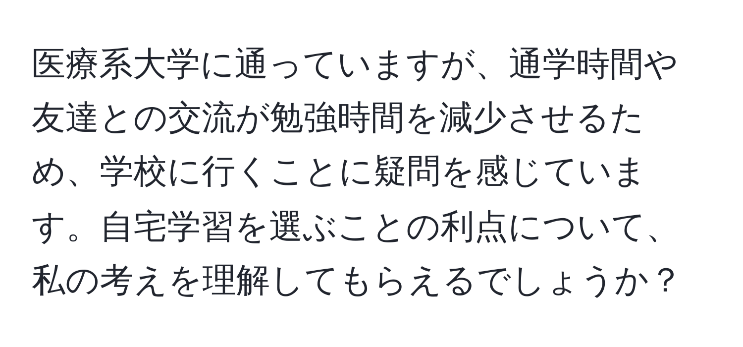 医療系大学に通っていますが、通学時間や友達との交流が勉強時間を減少させるため、学校に行くことに疑問を感じています。自宅学習を選ぶことの利点について、私の考えを理解してもらえるでしょうか？