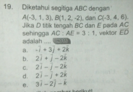 Diketahui segitiga ABC dengan
A(-3,1,3), B(1,2,-2) , dan C(-3,4,6). 
Jika D titik tengah BC dan E pada AC
sehingga AC : AE=3:1 , vektor overline ED
adalah HOTS
a. -vector i+3vector j+2vector k
b. 2vector i+vector j-2vector k
C. 2vector i-vector j-2vector k
d. 2vector i-vector j+2vector k
e. 3vector i-2vector j-vector k