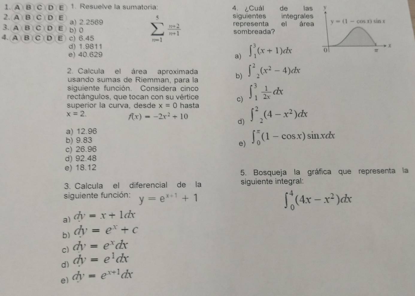 A B C D E 1. Resuelve la sumatoria: 4. ¿Cuál de las
siguientes integrales
2. A B C D E a) 2.2569
representa el área
3. A B C D E b) 0
sombreada?
4. A B C D E c) 6.45
sumlimits _(n=1)^5 (n+2)/n+1 
d) 1.9811
e) 40.629 a) ∈t _1^(3(x+1)dx
2. Calcula el área aproximada
usando sumas de Riemman, para la
b) ∈t ^2)_2(x^2-4)dx
siguiente función. Considera cinco
rectángulos, que tocan con su vértice
c) ∈t _1^(3frac 1)2xdx
superior la curva, desde x=0 hasta
x=2.
f(x)=-2x^2+10
d) ∈t^2_2(4-x^2)dx
a) 12.96
b) 9.83
e) ∈t _0^((π)(1-cos x)sin xdx
c) 26.96
d) 92.48
e) 18.12
5. Bosqueja la gráfica que representa la
3. Calcula el diferencial de la siguiente integral:
siguiente función: y=e^x+1)+1
∈t _0^(4(4x-x^2))dx
a) dy=x+1dx
b) dy=e^x+c
c) dy=e^xdx
d) dy=e^1dx
e) dy=e^(x+1)dx