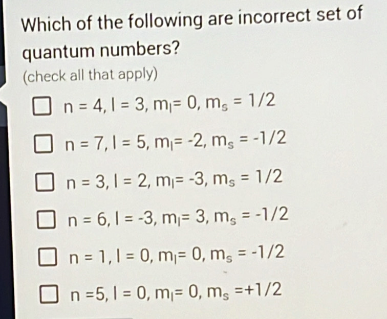 Which of the following are incorrect set of
quantum numbers?
(check all that apply)
n=4, l=3, m_l=0, m_s=1/2
n=7, l=5, m_l=-2, m_s=-1/2
n=3, l=2, m_l=-3, m_s=1/2
n=6, l=-3, m_l=3, m_s=-1/2
n=1, l=0, m_l=0, m_s=-1/2
n=5, l=0, m_l=0, m_s=+1/2