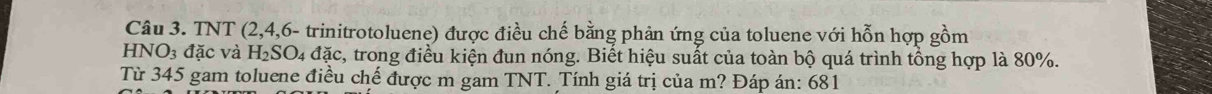TNT (2, 4,6- trinitrotoluene) được điều chế bằng phản ứng của toluene với hỗn hợp gồm
HNO_3 3 đặc và H_2SO_4dac , trong điều kiện đun nóng. Biết hiệu suất của toàn bộ quá trình tổng hợp là 80%. 
Từ 345 gam toluene điều chế được m gam TNT. Tính giá trị của m? Đáp án: 681
