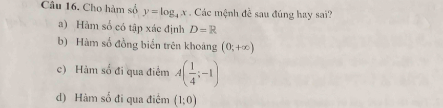 Cho hàm số y=log _4x. Các mệnh đề sau đúng hay sai?
a) Hàm số có tập xác định D=R
b) Hàm số đồng biến trên khoảng (0;+∈fty )
c) Hàm số đi qua điểm A( 1/4 ;-1)
d) Hàm số đi qua điểm (1;0)