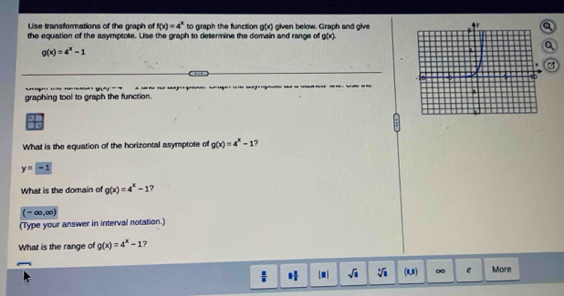 Use transformations of the graph of f(x)=4^x to graph the fuinction g(x) glven below. Graph and glvea
the equation of the asymptote. Use the graph to determine the domain and range of g(x)
g(x)=4^x-1
Q

graphing tool to graph the function. g Cego g u u
What is the equation of the horizontal asymptote of g(x)=4^x-1 ?
y=-1
What is the domain of g(x)=4^x-1 ?
(-∈fty ,∈fty )
(Type your answer in interval notation.)
What is the range of g(x)=4^x-1 7
 □ /□   1 1/2  |● | sqrt(□ ) sqrt[□](□ ) (8,8) ∞ e More