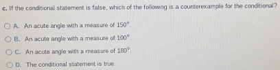 If the conditional statement is false, which of the following is a counterexample for the conditional?
A. An acute angle with a measure of 150°.
B. An acute angle with a measure of 100°.
C. An acute angle with a measure of 180°,
D. The conditional statement is true