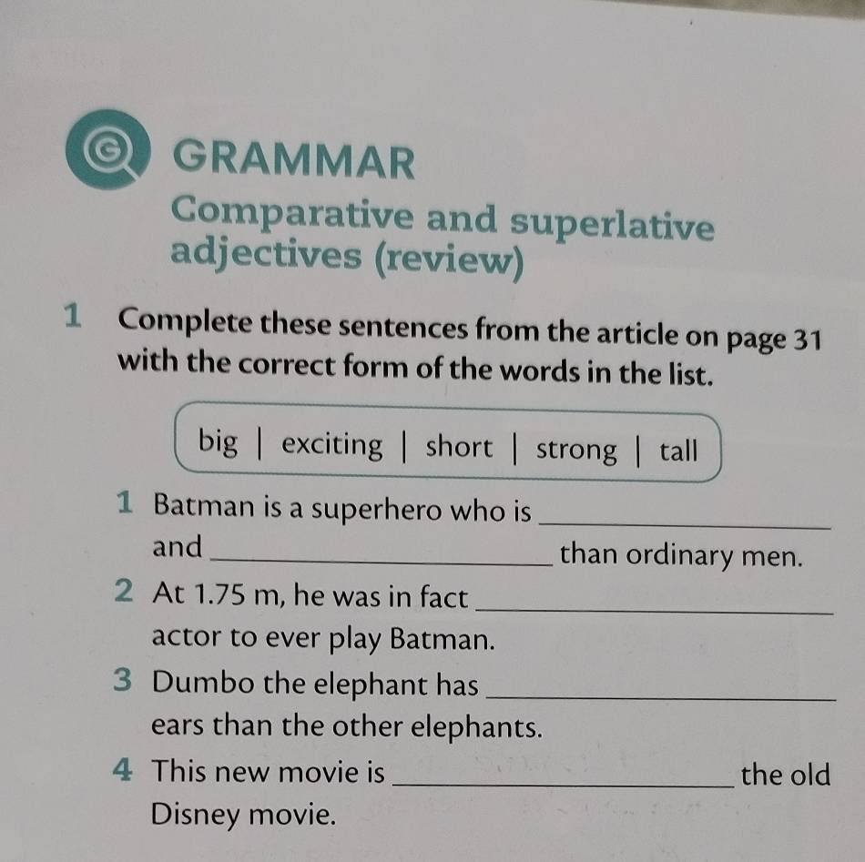 a GRAMMAR
Comparative and superlative
adjectives (review)
1 Complete these sentences from the article on page 31
with the correct form of the words in the list.
big | exciting | short strong | tall
1 Batman is a superhero who is_
and _than ordinary men.
2 At 1.75 m, he was in fact_
actor to ever play Batman.
3 Dumbo the elephant has_
ears than the other elephants.
4 This new movie is _the old
Disney movie.