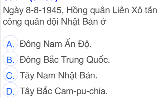 Ngày 8-8-1945, Hồng quân Liên Xô tấn
công quân đội Nhật Bản ở
A. Đông Nam Ấn Độ.
B. Đông Bắc Trung Quốc.
C. Tây Nam Nhật Bản.
D. Tây Bắc Cam-pu-chia.