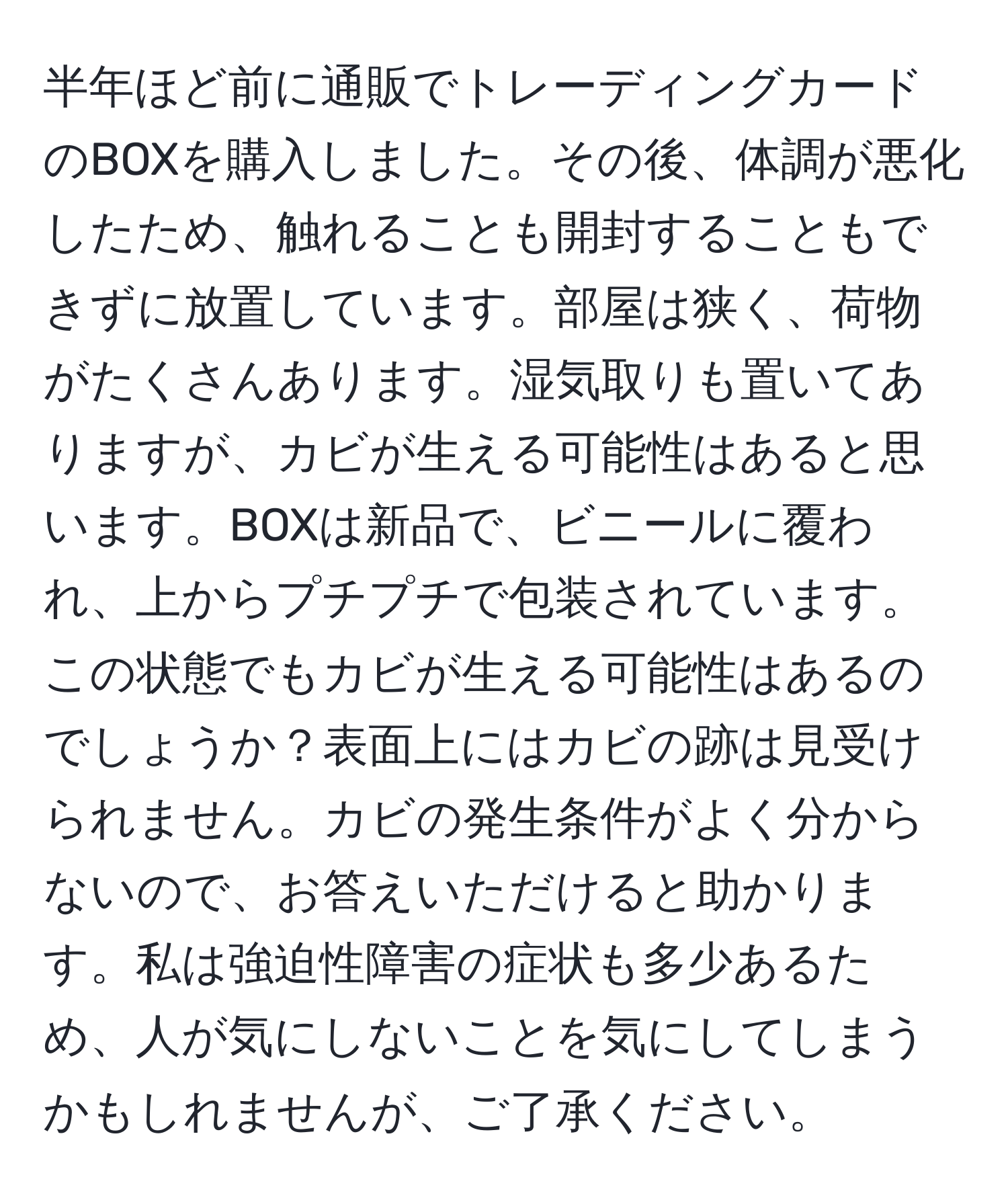 半年ほど前に通販でトレーディングカードのBOXを購入しました。その後、体調が悪化したため、触れることも開封することもできずに放置しています。部屋は狭く、荷物がたくさんあります。湿気取りも置いてありますが、カビが生える可能性はあると思います。BOXは新品で、ビニールに覆われ、上からプチプチで包装されています。この状態でもカビが生える可能性はあるのでしょうか？表面上にはカビの跡は見受けられません。カビの発生条件がよく分からないので、お答えいただけると助かります。私は強迫性障害の症状も多少あるため、人が気にしないことを気にしてしまうかもしれませんが、ご了承ください。