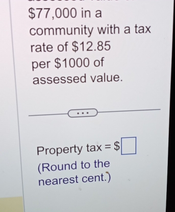 $77,000 in a 
community with a tax 
rate of $12.85
per $1000 of 
assessed value. 
Property tax - =$□
(Round to the 
nearest cent.')