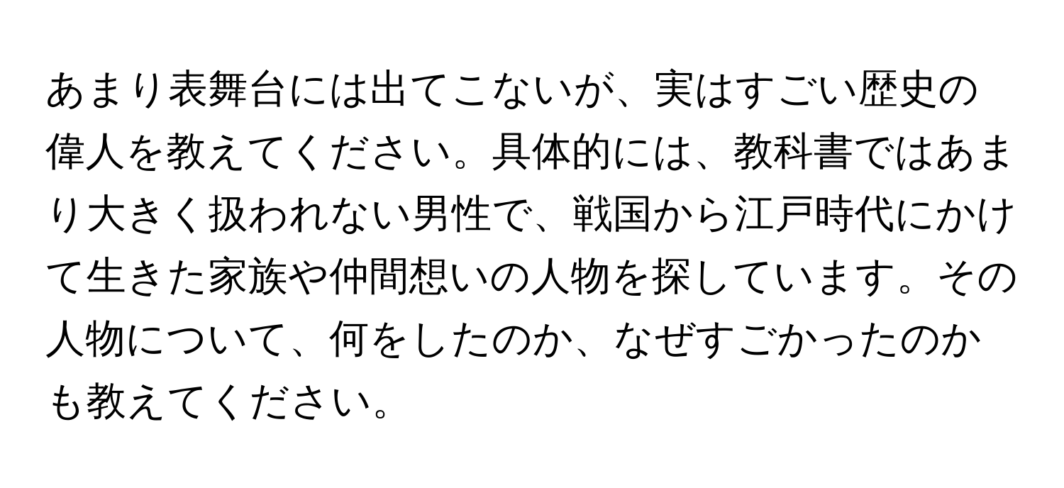 あまり表舞台には出てこないが、実はすごい歴史の偉人を教えてください。具体的には、教科書ではあまり大きく扱われない男性で、戦国から江戸時代にかけて生きた家族や仲間想いの人物を探しています。その人物について、何をしたのか、なぜすごかったのかも教えてください。