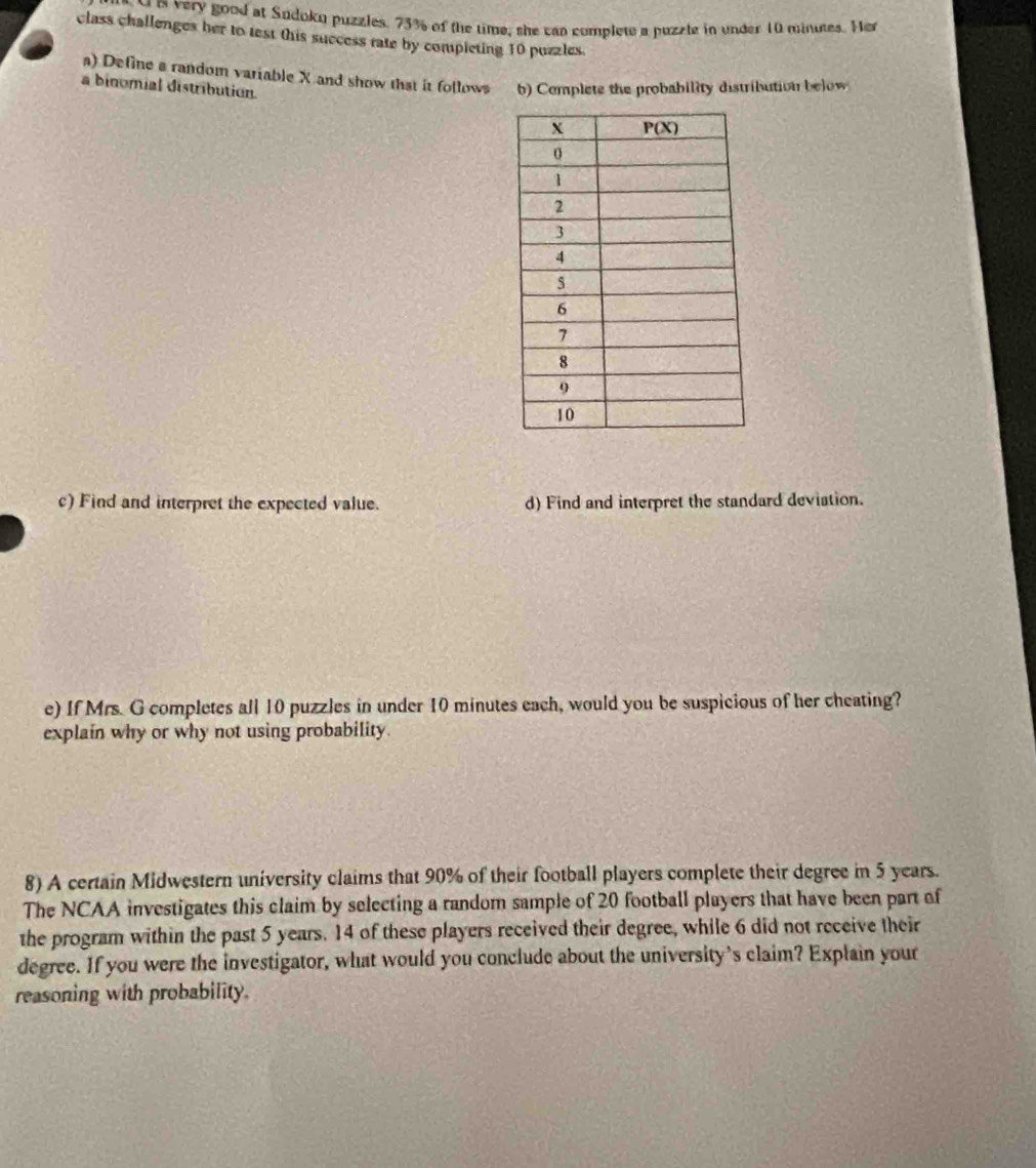 very good at Sudokn puzzles. 73% of the time, she can complete a puzzle in under 10 minutes. Her
class challenges her to test this success rate by completing 10 puzzles.
a) Define a random variable X and show that it follows b) Complete the probability distribution below
a binomial distribution. 
c) Find and interpret the expected value. d) Find and interpret the standard deviation.
e) If Mrs. G completes all 10 puzzles in under 10 minutes each, would you be suspicious of her cheating?
explain why or why not using probability.
8) A certain Midwestern university claims that 90% of their football players complete their degree in 5 years.
The NCAA investigates this claim by selecting a random sample of 20 football players that have been part of
the program within the past 5 years. 14 of these players received their degree, while 6 did not receive their
degree. If you were the investigator, what would you conclude about the university's claim? Explain your
reasoning with probability.