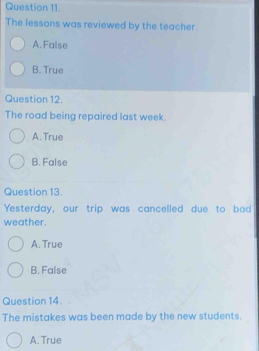 The lessons was reviewed by the teacher.
A. False
B. True
Question 12.
The road being repaired last week.
A. True
B. False
Question 13.
Yesterday, our trip was cancelled due to bad
weather.
A. True
B. False
Question 14.
The mistakes was been made by the new students.
A. True