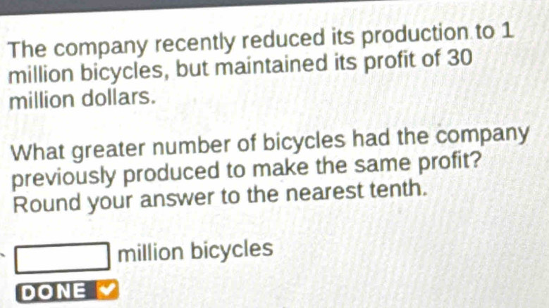 The company recently reduced its production to 1
million bicycles, but maintained its profit of 30
million dollars. 
What greater number of bicycles had the company 
previously produced to make the same profit? 
Round your answer to the nearest tenth.
million bicycles 
DONE