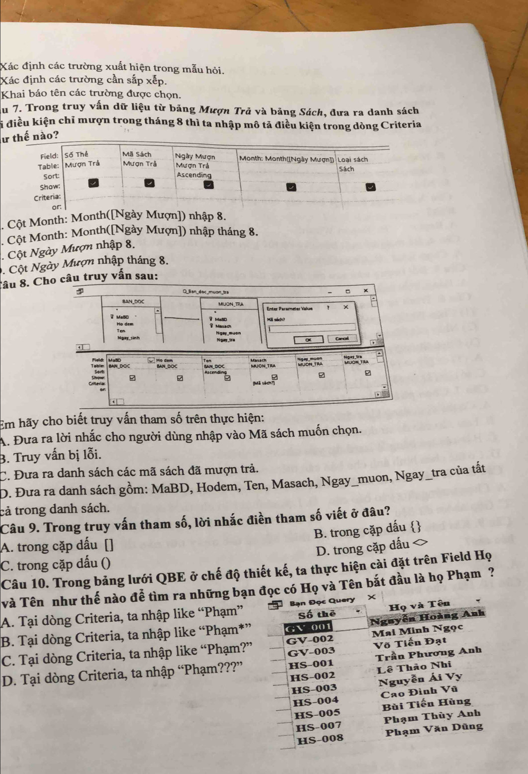 Xác định các trường xuất hiện trong mẫu hỏi.
Xác định các trường cần sắp xếp.
Khai báo tên các trường được chọn.
Au 7. Trong truy vấn dữ liệu từ bảng Mượn Trã và bảng Sách, đưa ra danh sách
Si điều kiện chỉ mượn trong tháng 8 thì ta nhập mô tả điều kiện trong dòng Criteria
ư thế nào?
. Cột Month: Month([Ngày Mượn]) nhập 8.
. Cột Month: Month([Ngày Mượn]) nhập tháng 8.
. Cột Ngày Mượn nhập 8.
. Cột Ngày Mượn nhập tháng 8.
Tâu 8. Cho câu truy vấn sau:
Field: Ngay_tra
Table: BAN_DOC BAN_DOC MUON_TRA MUON_TRA
Sort:
9
Cateria
(Mã sách?]
Em hãy cho biết truy vấn tham số trên thực hiện:
A. Đưa ra lời nhắc cho người dùng nhập vào Mã sách muốn chọn.
B. Truy vấn bị lỗi.
C. Đưa ra danh sách các mã sách đã mượn trả.
D. Đưa ra danh sách gồm: MaBD, Hodem, Ten, Masach, Ngay_muon, Ngay_tra của tất
cả trong danh sách.
Câu 9. Trong truy vấn tham số, lời nhắc điền tham số viết ở đâu?
B. trong cặp dấu 
A. trong cặp dấu []
D. trong cặp dấu
C. trong cặp dấu ()
Câu 10. Trong bảng lưới QBE ở chế độ thiết kế, ta thực hiện cài đặt trên Field Họ
Và Tên như thế nào để tìm ra những bạnvà Tên bắt đầu là họ Phạm ?
A. Tại dòng Criteria, ta nhập like “Phạm”
B. Tại dòng Criteria, ta nhập like “Phạm*”
C. Tại dòng Criteria, ta nhập like “Phạm?”
D. Tại dòng Criteria, ta nhập “Phạm???”