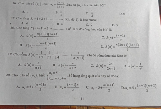 16, Cho dãy số (u_.) , biết u_n= (3n-1)/3n+1 .Dãy số (u_n) bị chặn trên bởi?
A. 1 B.  1/3  C.  1/2  D. 0
17. Cho tổng S_n=1+2+3+...+n _ . Khi đó S_3 là bao nhiêu?
A. 6 B. 4 C. 9 D. 3
18. Cho tổng S(n)=1^2+2^2+...+n^2. Khi đó công thức của S(n) là:
A. S(n)= (n(n+1)(2n+1))/6  C. S(n)= ((n+1))/2 
B. S(n)= (n(n-1)(n+1))/6  D. S(n)= (n(2n+1)(3n+1))/6 
19. Cho tổng S(n)= 1/1.2 + 1/2.3 + 1/3.4 +...+ 1/n(n+1) . Khi đó công thức của S(n) là:
A. S(n)= n/n+1  B. S(n)= n/n+2  C. S(n)= 2n/2n+1  D. S(n)= 1/2^n 
20. Cho dãy số (u_n) , biết beginarrayl u_1=5 u_n+1=u_n+nendarray.. Số hạng tổng quát của dãy số đó là:
A. u_n=5+ ((n-1)n)/2  B. u_n= ((n-1)n)/2  C. u_n=5+ (n(n+1))/2  D. u_n=5+ ((n+1)(n+2))/2 
11