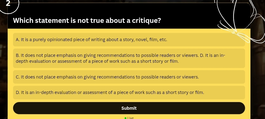 Which statement is not true about a critique?
A. It is a purely opinionated piece of writing about a story, novel, film, etc.
B. It does not place emphasis on giving recommendations to possible readers or viewers. D. It is an in-
depth evaluation or assessment of a piece of work such as a short story or film.
C. It does not place emphasis on giving recommendations to possible readers or viewers.
D. It is an in-depth evaluation or assessment of a piece of work such as a short story or film.
Submit
a l ive