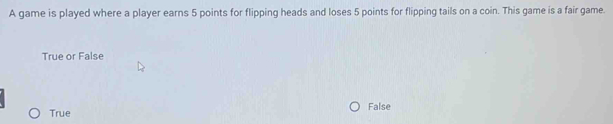 A game is played where a player earns 5 points for flipping heads and loses 5 points for flipping tails on a coin. This game is a fair game.
True or False
False
True