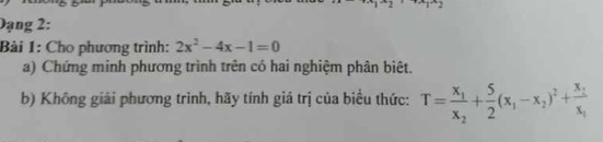 Dạng 2: 
Bài 1: Cho phương trình: 2x^2-4x-1=0
a) Chứng minh phương trình trên có hai nghiệm phân biệt. 
b) Không giải phương trình, hãy tính giá trị của biểu thức: T=frac x_1x_2+ 5/2 (x_1-x_2)^2+frac x_1x_1