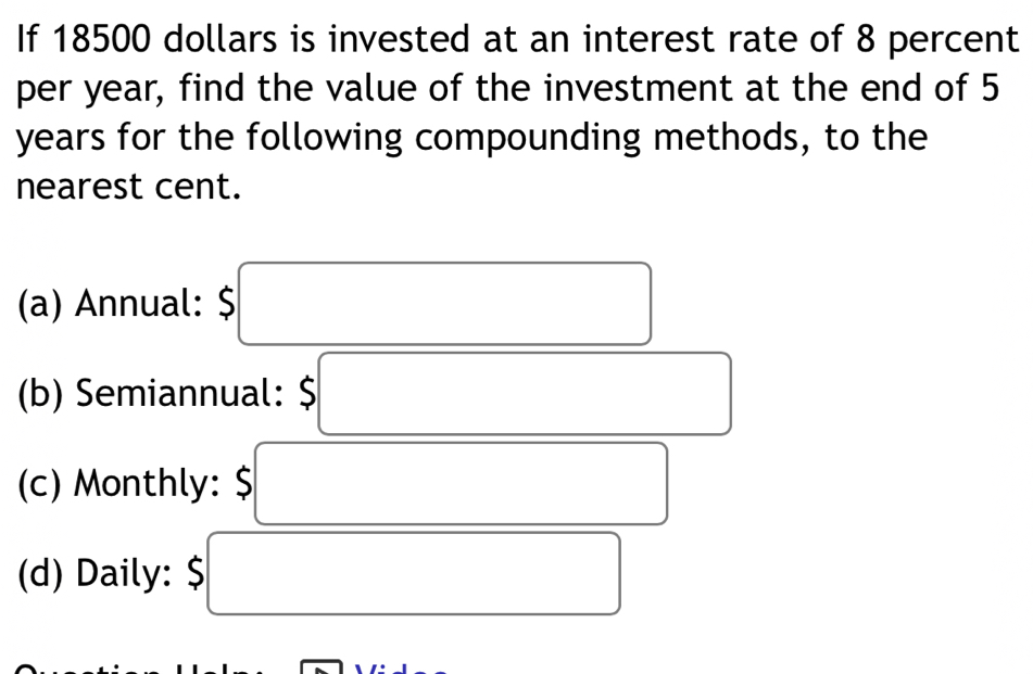 If 18500 dollars is invested at an interest rate of 8 percent 
per year, find the value of the investment at the end of 5
years for the following compounding methods, to the 
nearest cent. 
(a) Annual: $
(b) Semiannual: $
(c) Monthly: $
(d) Daily: $