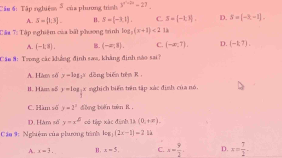 Tập nghiệm S của phương trình 3^(x^2)-2x=27.
A. S= 1;3. B. S= -3;1. C. S= -1;3. D. S= -3;-1. 
Cầu 7: Tập nghiệm của bất phương trình log _3(x+1)<2</tex> là
A. (-1,8). B. (-∈fty ,8). C. (-∈fty ,7). D. (-1;7). 
Cầu 8: Trong các khẳng định sau, khẳng định nào sai?
A. Hàm số y=log _2x dồng biến trên R .
B. Hàm số y=log _ 1/2 x nghịch biến trên tập xác định của nó.
C. Hàm số y=2^x dồng biến trên R .
D. Hàm số y=x^(sqrt(2)) có tập xác định là (0;+∈fty ). 
Câu 9: Nghiệm của phương trình log _3(2x-1)=2 là
A. x=3. B. x=5. C. x= 9/2 . D. x= 7/2 .