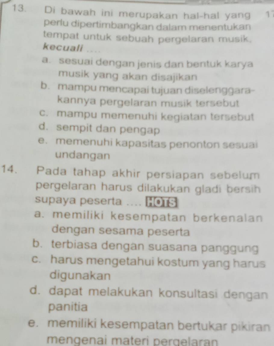 Di bawah ini merupakan hal-hal yang 17
perlu dipertimbangkan dalam menentukan
tempat untuk sebuah pergelaran musik.
kecuall ....
a. sesuai dengan jenis dan bentuk karya
musik yang akan disajikan
b. mampu mencapai tujuan diselenggara-
kannya pergelaran musik tersebut
c. mampu memenuhi kegiatan tersebut
d. sempit dan pengap
e. memenuhi kapasitas penonton sesuai
undangan
14. Pada tahap akhir persiapan sebelum
pergelaran harus dilakukan gladi bersih
supaya peserta .... HOTS
a. memiliki kesempatan berkenalan
dengan sesama peserta
b. terbiasa dengan suasana panggung
c. harus mengetahui kostum yang harus
digunakan
d. dapat melakukan konsultasi dengan
panitia
e. memiliki kesempatan bertukar pikiran
mengenai materi pergelaran