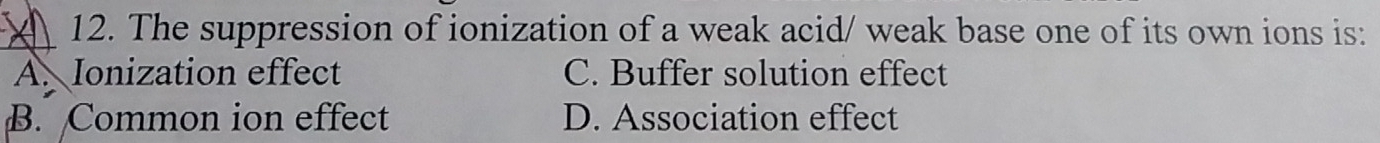 The suppression of ionization of a weak acid/ weak base one of its own ions is:
A. Ionization effect C. Buffer solution effect
B. Common ion effect D. Association effect