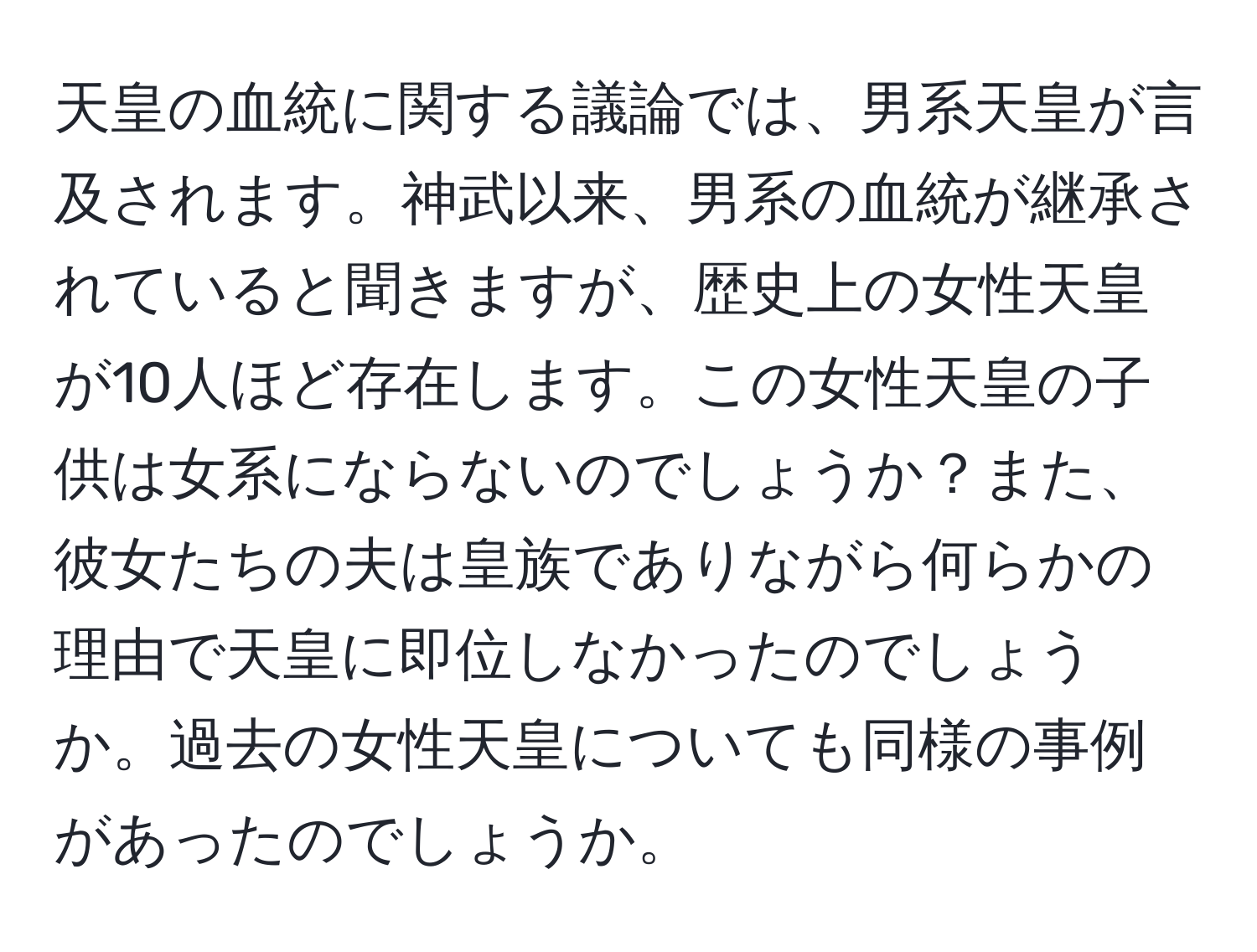 天皇の血統に関する議論では、男系天皇が言及されます。神武以来、男系の血統が継承されていると聞きますが、歴史上の女性天皇が10人ほど存在します。この女性天皇の子供は女系にならないのでしょうか？また、彼女たちの夫は皇族でありながら何らかの理由で天皇に即位しなかったのでしょうか。過去の女性天皇についても同様の事例があったのでしょうか。