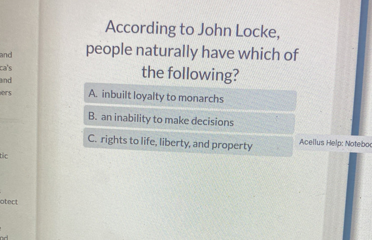 According to John Locke,
and
people naturally have which of
ca's the following?
and
ers
A. inbuilt loyalty to monarchs
B. an inability to make decisions
C. rights to life, liberty, and property Acellus Help: Noteboc
tic
otect