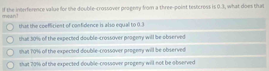 If the interference value for the double-crossover progeny from a three-point testcross is 0.3, what does that
mean?
that the coefficient of confidence is also equal to 0.3
that 30% of the expected double-crossover progeny will be observed
that 70% of the expected double-crossover progeny will be observed
that 70% of the expected double-crossover progeny will not be observed