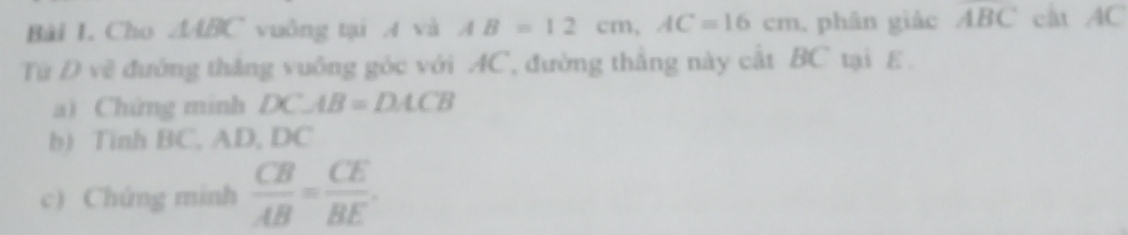 Cho △ ABC vuông tại A và AB=12cm, AC=16cm , phân giác ABC cât AC
Từ Đ vẽ đường thắng vuông góc với AC, đường thắng này cất BC tại E. 
a) Chứng minh DC⊥ B=DACB
b) Tinh BC, AD, DC
c) Chứng minh  CB/AB = CE/BE .