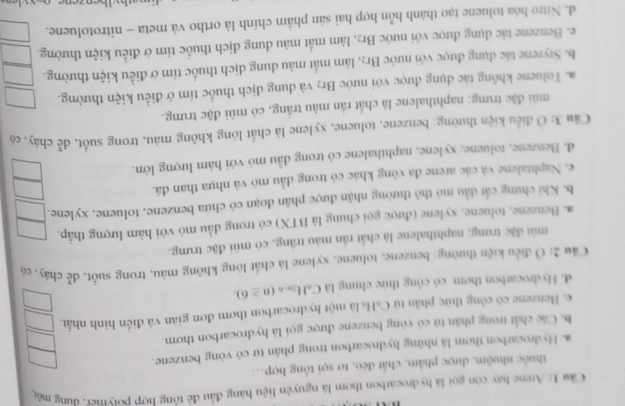 Cầu 1: Arene hay còn gọi là hydrocarbon thơm là nguyên liệu hàng đầu để tông hợp potymer, đung môi,
thuốc nhuộm, được phẩm, chất đẻo, tơ sợi tổng hợp..
a. Hydrocarbon thơm là những hydrocarbon trong phân từ có vòng benzene.
b. Các chất trong phân tử có vòng benzene được gọi là hydrocarbon thơm.
e. Benzene có công thức phân tử C₆H₆ là một hydrocarbon thơm đơn giản và điễn hình nhất.
d. Hydrocarbon thơm có công thức chung là C_nH_2n-6(n≥ 6).
Cầu 2: Ô điều kiện thường: benzene, toluene, xylene là chất lòng không màu, trong suốt, dễ cháy, có
mùi đặc trưng; naphthalene là chất rấn màu trắng, có mùi đặc trưng.
a. Benzene, toluene, xylene (được gọi chung là BTX) có trong dầu mỏ với hàm lượng thấp.
b. Khi chưng cát đầu mỏ thô thường nhận được phân đoạn có chứa benzene, toluene, xylene.
e. Naphtalene và các arene đa vòng khác có trong đầu mỏ và nhựa than đá.
d. Benzene, toluene, xylene, naphthalene có trong đầu mỏ với hàm lượng lớn.
Cầu 3: Ở điều kiện thường; benzene, toluene, xylene là chất lông không màu, trong suốt, dễ cháy, có
mùi đặc trưng; naphthalene là chất rắn màu trắng, có mùi đặc trưng.
a. Toluene không tác dụng được với nước Br₂ và dung dịch thuốc tím ở điều kiện thường.
b. Styrene tác dụng được với nước Br₂, làm mất màu dung dịch thuốc tím ở điều kiện thường.
e. Benzene tác dụng được với nước Br₂, làm mất màu dung dịch thuốc tím ở điều kiện thường.
d. Nitro hóa toluene tạo thành hỗn hợp hai sản phầm chính là ortho và meta - nitrotoluene.