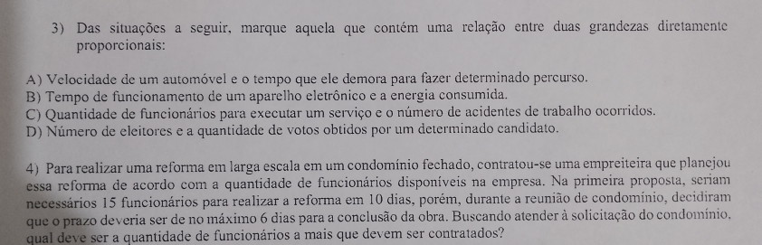 Das situações a seguir, marque aquela que contém uma relação entre duas grandezas diretamente
proporcionais:
A) Velocidade de um automóvel e o tempo que ele demora para fazer determinado percurso.
B) Tempo de funcionamento de um aparelho eletrônico e a energia consumida.
C) Quantidade de funcionários para executar um serviço e o número de acidentes de trabalho ocorridos.
D) Número de eleitores e a quantidade de votos obtidos por um determinado candidato.
4) Para realizar uma reforma em larga escala em um condomínio fechado, contratou-se uma empreiteira que plancjou
essa reforma de acordo com a quantidade de funcionários disponíveis na empresa. Na primeira proposta, seriam
necessários 15 funcionários para realizar a reforma em 10 dias, porém, durante a reunião de condomínio, decidiram
que o prazo deveria ser de no máximo 6 dias para a conclusão da obra. Buscando atender à solicitação do condomínio,
qual deve ser a quantidade de funcionários a mais que devem ser contratados?