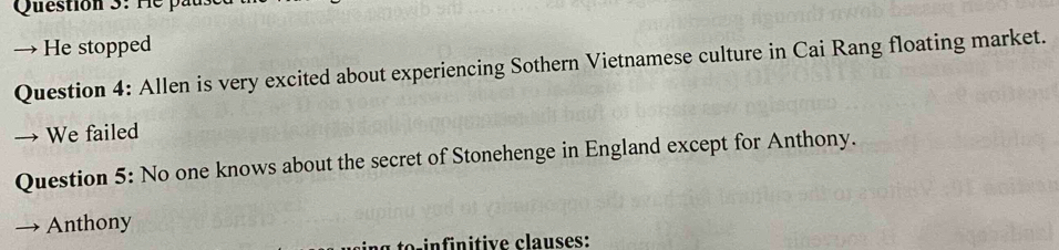 He stopped 
Question 4: Allen is very excited about experiencing Sothern Vietnamese culture in Cai Rang floating market. 
→ We failed 
Question 5: No one knows about the secret of Stonehenge in England except for Anthony. 
Anthony 
o n nitive clauses: