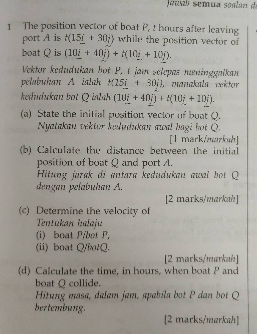 The position vector of boat P, t hours after leaving 
port A is t(15i+30j) while the position vector of 
boat Q is (10i+40j)+t(10i+10j). 
Vektor kedudukan bot P, t jam selepas meninggalkan 
pelabuhan A ialah t(15i+30j) , manakala vektor 
kedudukan bot Q ialah (10i+40j)+t(10i+10j). 
(a) State the initial position vector of boat Q. 
Nyatakan vektor kedudukan awal bagi bot Q. 
[1 mark/markah] 
(b) Calculate the distance between the initial 
position of boat Q and port A. 
Hitung jarak di antara kedudukan awal bot Q
dengan pelabuhan A. 
[2 marks/markah] 
(c) Determine the velocity of 
Tentukan halaju 
(i) boat P /bot P, 
(ii) boat Q /botQ. 
[2 marks/markah] 
(d) Calculate the time, in hours, when boat P and 
boat Q collide. 
Hitung masa, dalam jam, apabila bot P dan bot Q
bertembung. 
[2 marks/markah]