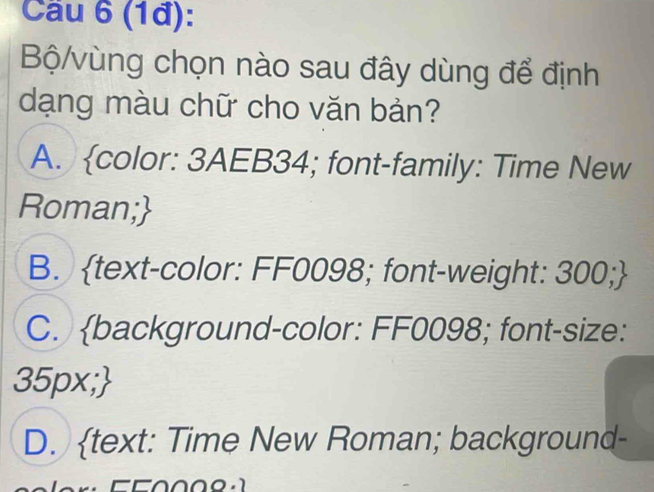 Cầu 6 (1đ):
Bộ/vùng chọn nào sau đây dùng để định
dạng màu chữ cho văn bản?
A. color: 3AEB34; font-family: Time New
Roman;
B. text-color: FF0098; font-weight: 300;
C. background-color: FF0098; font-size:
35px;
D. text: Time New Roman; background-