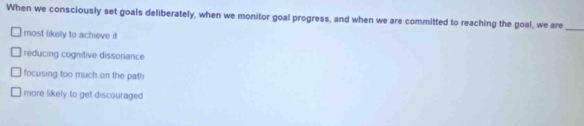 When we consciously set goals deliberately, when we monitor goal progress, and when we are committed to reaching the goal, we are
most likely to achieve it
_
reducing cognitive dissonance
focusing too much on the path
more likely to get discouraged