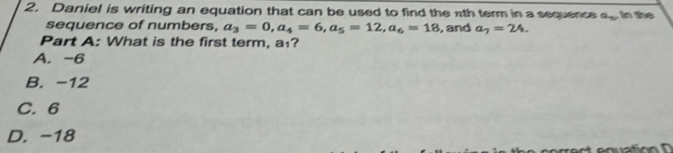 Daniel is writing an equation that can be used to find the nth term in a sequence a_n in the
sequence of numbers, a_3=0, a_4=6, a_5=12, a_6=18 , and a_7=24. 
Part A: What is the first term, a₁?
A. -6
B. -12
C. 6
D. -18