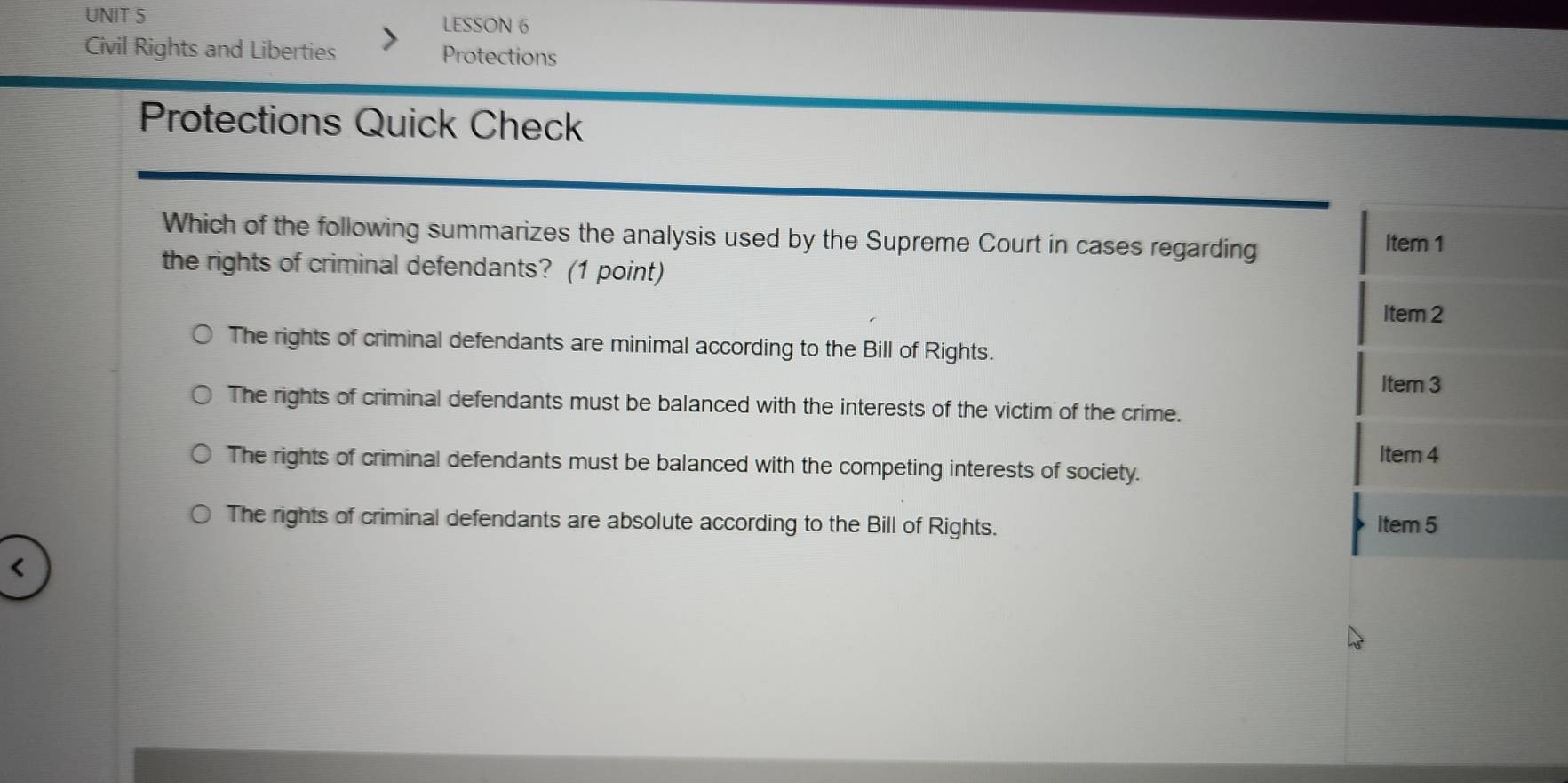 LESSON 6
Civil Rights and Liberties Protections
Protections Quick Check
Which of the following summarizes the analysis used by the Supreme Court in cases regarding Item 1
the rights of criminal defendants? (1 point)
Item 2
The rights of criminal defendants are minimal according to the Bill of Rights.
Item 3
The rights of criminal defendants must be balanced with the interests of the victim of the crime.
Item 4
The rights of criminal defendants must be balanced with the competing interests of society.
The rights of criminal defendants are absolute according to the Bill of Rights. Item 5
<