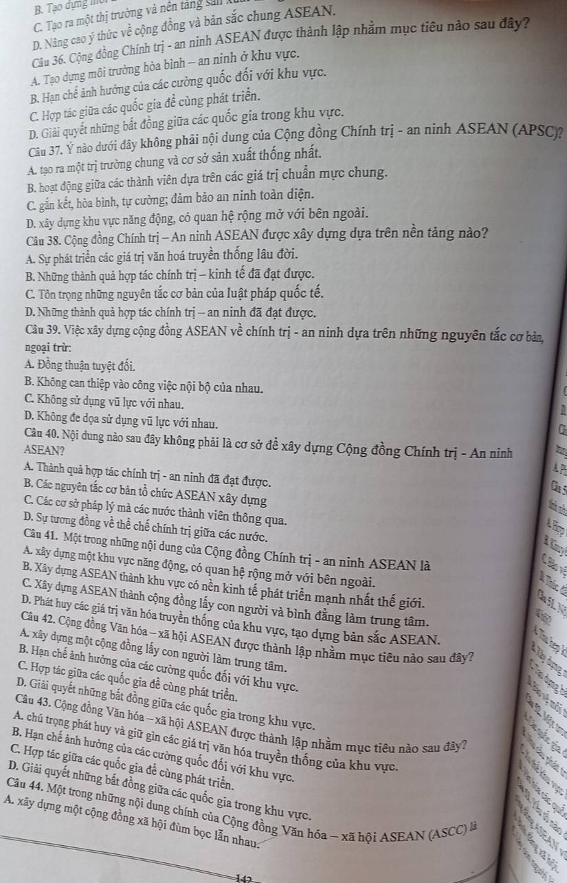 B. Tạo dựng mờ
C. Tạo ra một thị trường và nền tảng sal
D. Nâng cao ý thức về cộng đồng và bản sắc chung ASEAN.
Câu 36. Cộng đồng Chính trị - an ninh ASEAN được thành lập nhằm mục tiêu nào sau đây?
A. Tạo dựng môi trưởng hòa bình - an ninh ở khu vực.
B. Hạn chế ảnh hưởng của các cường quốc đối với khu vực.
C. Hợp tác giữa các quốc gia để cùng phát triển.
D. Giải quyết những bất đồng giữa các quốc gia trong khu vực.
Câu 37. Ý nào dưới đây không phải nội dung của Cộng đồng Chính trị - an ninh ASEAN (APSC)?
A. tạo ra một trị trường chung và cơ sở sản xuất thống nhất.
B. hoạt động giữa các thành viên dựa trên các giá trị chuẩn mực chung.
C. gắn kết, hòa bình, tự cường; đảm bảo an ninh toàn diện.
D. xây dựng khu vực năng động, có quan hệ rộng mở với bên ngoài.
Câu 38. Cộng đồng Chính trị - An ninh ASEAN được xây dựng dựa trên nền tảng nào?
A. Sự phát triển các giá trị văn hoá truyền thống lâu đời.
B. Những thành quả hợp tác chính trị - kinh tế đã đạt được.
C. Tôn trọng những nguyên tắc cơ bản của luật pháp quốc tế.
D. Những thành quả hợp tác chính trị — an ninh đã đạt được.
Câu 39. Việc xây dựng cộng đồng ASEAN về chính trị - an ninh dựa trên những nguyên tắc cơ bản,
ngoại trừ:
A. Đồng thuận tuyệt đối.
B. Không can thiệp vào công việc nội bộ của nhau.
C. Không sử dụng vũ lực với nhau.
D. Không đe dọa sử dụng vũ lực với nhau.
G
Câu 40. Nội dung nào sau đây không phải là cơ sở đề xây dựng Cộng đồng Chính trị - An ninh
ASEAN?
A P
A. Thành quả hợp tác chính trị - an ninh đã đạt được.
Ca 5
B. Các nguyên tắc cơ bản tổ chức ASEAN xây dựng
C. Các cơ sở pháp lý mà các nước thành viên thông qua.
D. Sự tương đồng về thể chế chính trị giữa các nước.
A Hợp
Câu 41. Một trong những nội dung của Cộng đồng Chính trị - an ninh ASEAN là
A. xây dựng một khu vực năng động, có quan hệ rộng mở với bên ngoài.
Bão vê
B. Xây dựng ASEAN thành khu vực có nền kinh tế phát triển mạnh nhất thế giới.
Cu 51, N Ả Thúc ở
C. Xây dựng ASEAN thành cộng đồng lấy con người và bình đẳng làm trung tâm.
D. Phát huy các giá trị văn hóa truyền thống của khu vực, tạo dựng bản sắc ASEAN.
Câu 42. Cộng đồng Văn hóa - xã hội ASEAN được thành lập nhằm mục tiêu nào sau đây?
A. xây dựng một cộng đồng lấy con người làm trung tâm.
Xy đụng
B. Hạn chế ảnh hưởng của các cường quốc đối với khu vực.
C. Hợp tác giữa các quốc gia đề cùng phát triển.
T ảng 
D. Giải quyết những bắt đồng giữa các quốc gia trong khu vực.
12 Mär
Câu 43. Cộng đồng Văn hóa - xã hội ASEAN được thành lập nhằm mục tiêu nào sau đây?
A. chú trọng phát huy và giữ gìn các giá trị văn hóa truyền thống của khu vực.
B. Hạn chế ảnh hưởng của các cường quốc đối với khu vực.
C. Hợp tác giữa các quốc gia để cùng phát triển.
D. Giải quyết những bất đồng giữa các quốc gia trong khu vực.
Câu 44. Một trong những nội dung chính của Cộng đồng Văn hóa - xã hội ASEAN (ASCC) là
A. xây dựng một cộng đồng xã hội đùm bọc lẫn nhau:
142