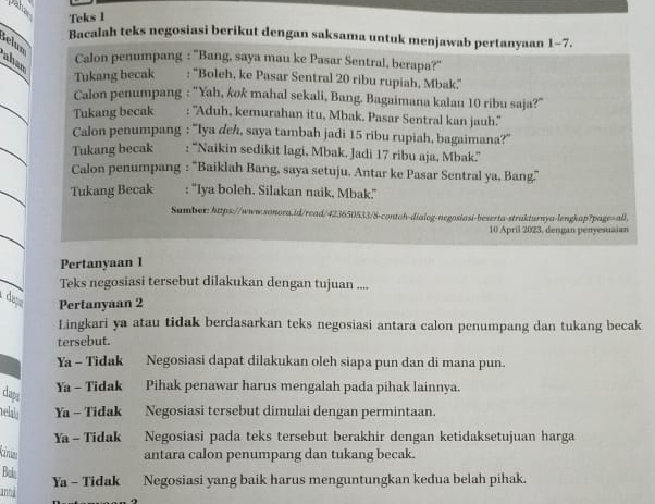 paha
Teks 1
Bacalah teks negosiasi berikut dengan saksama untuk menjawab pertanyaan 1-7.
Selun
aham
Calon penumpang : 'Bang, saya mau ke Pasar Sentral, berapa?''
Tukang becak : ''Boleh, ke Pasar Sentral 20 ribu rupiah, Mbak.''
Calon penumpang : “Yah, kok mahal sekali, Bang. Bagaimana kalau 10 ribu saja?”
Tukang becak       : ''Aduh, kemurahan itu, Mbak. Pasar Sentral kan jauh.''
Calon penumpang : ''Iya deh, saya tambah jadi 15 ribu rupiah, bagaimana?''
Tukang becak   : “Naikin sedikit lagi, Mbak. Jadi 17 ribu aja, Mbak.”
Calon penumpang : ''Baiklah Bang, saya setuju. Antar ke Pasar Sentral ya, Bang''
Tukang Becak : ''Iya boleh. Silakan naik, Mbak.''
Sumber: https://www.sonora.id/read/423650533/8-contoh-dialog-negosiasi-beserta-strakturnya-lengkap?page=all,
10 April 2023, dergan penyesuaian
Pertanyaan I
Teks negosiasi tersebut dilakukan dengan tujuan ....
daç Pertanyaan 2
Lingkari ya atau tidak berdasarkan teks negosiasi antara calon penumpang dan tukang becak
tersebut.
Ya - Tidak . Negosiasi dapat dilakukan oleh siapa pun dan di mana pun.
clapa
Ya - Tidak Pihak penawar harus mengalah pada pihak lainnya.
thh Ya - Tidak Negosiasi tersebut dimulai dengan permintaan.
Ya - Tidak Negosiasi pada teks tersebut berakhir dengan ketidaksetujuan harga
kine antara calon penumpang dan tukang becak.
Buk
Ya - Tidak Negosiasi yang baik harus menguntungkan kedua belah pihak.
annd