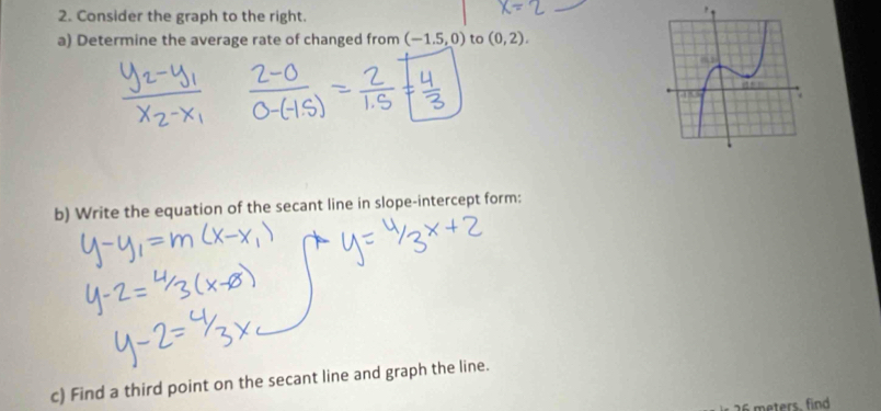 Consider the graph to the right. 
a) Determine the average rate of changed from (-1.5,0) to (0,2). 
b) Write the equation of the secant line in slope-intercept form: 
c) Find a third point on the secant line and graph the line.
26 meters. find